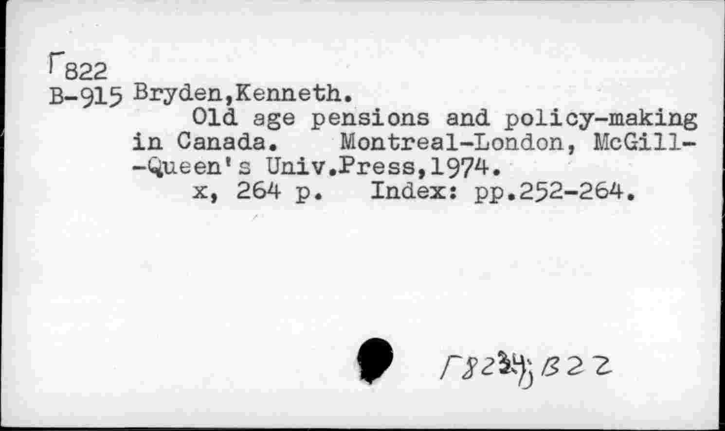 ﻿r822
B-915 Bryden,Kenneth.
Old age pensions and policy-making in Canada. Montreal-London, McGill--Queen's Univ.Press,1974.
x, 264 p. Index: pp.252-264,
0	5 2 z